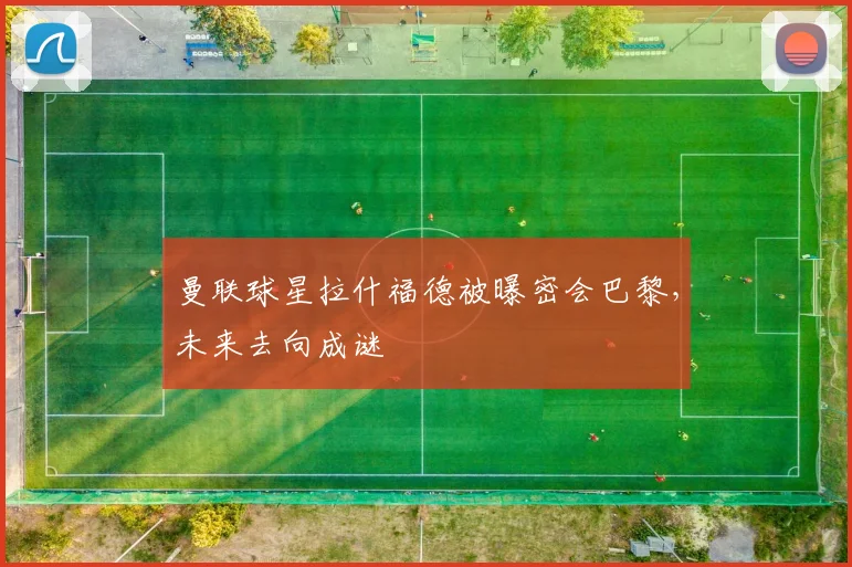 曼联球星拉什福德被曝密会巴黎,未来去向成谜