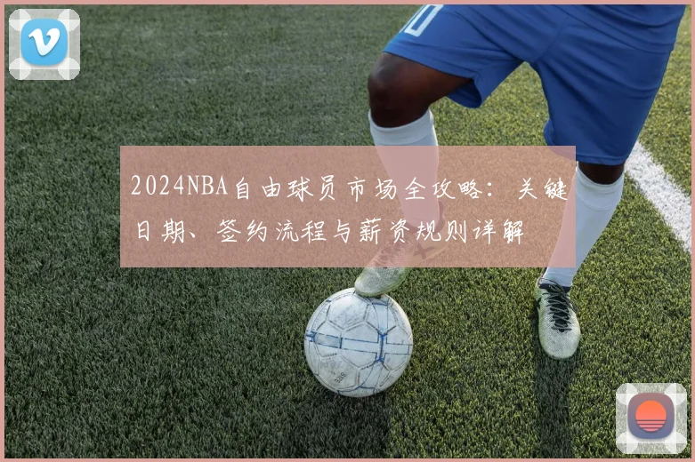 2024NBA自由球员市场全攻略:关键日期、签约流程与薪资规则详解