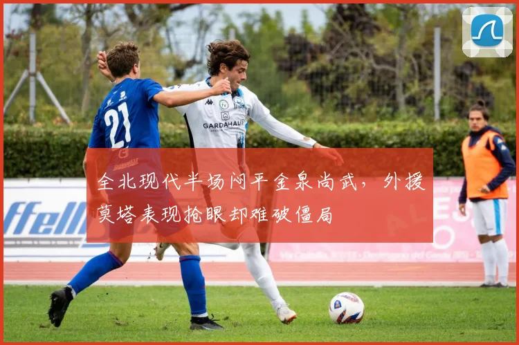 全北现代半场闷平金泉尚武，外援莫塔表现抢眼却难破僵局
