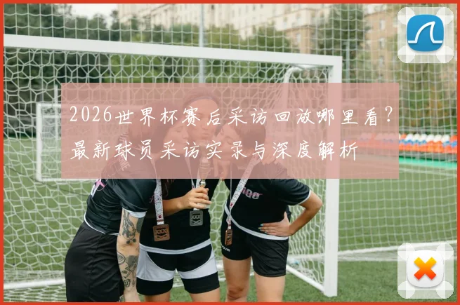 2026世界杯赛后采访回放哪里看?最新球员采访实录与深度解析