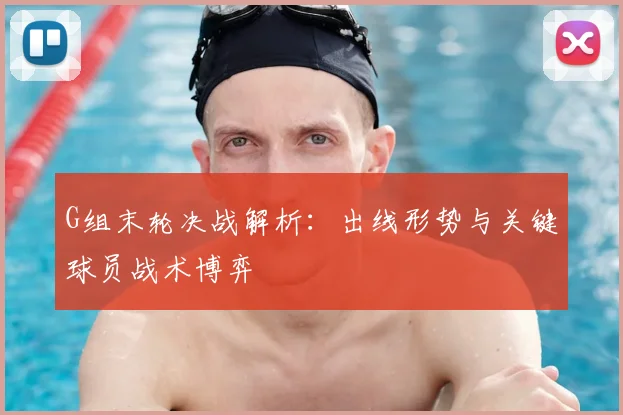 G组末轮决战解析:出线形势与关键球员战术博弈