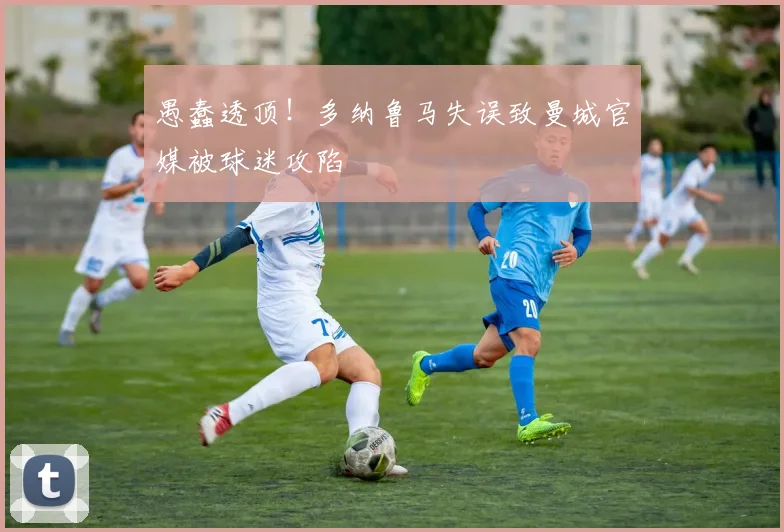 愚蠢透顶！多纳鲁马失误致曼城官媒被球迷攻陷