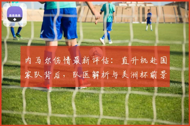 内马尔伤情最新评估:直升机赴国家队背后,队医解析与美洲杯前景深度分析