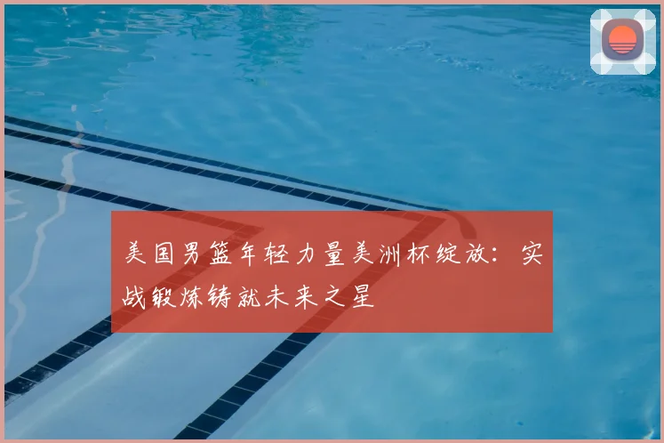 美国男篮年轻力量美洲杯绽放:实战锻炼铸就未来之星