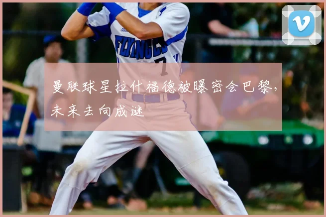 曼联球星拉什福德被曝密会巴黎,未来去向成谜