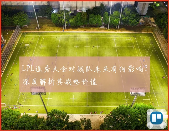 LPL选秀大会对战队未来有何影响?深度解析其战略价值