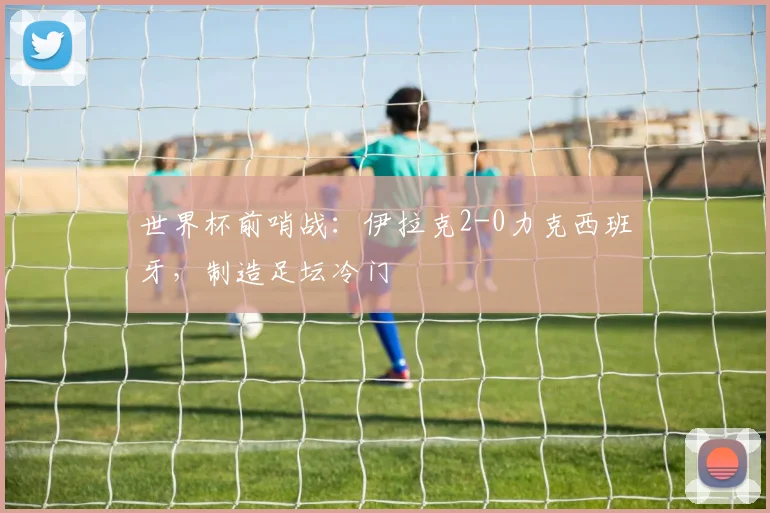 世界杯前哨战：伊拉克2-0力克西班牙，制造足坛冷门