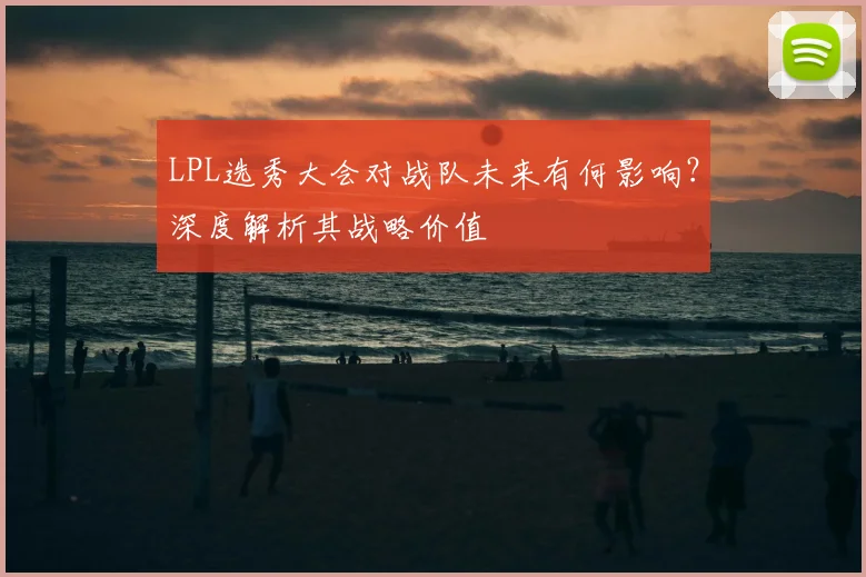 LPL选秀大会对战队未来有何影响?深度解析其战略价值