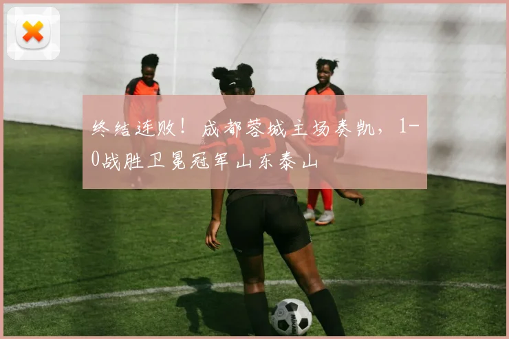 终结连败!成都蓉城主场奏凯,1-0战胜卫冕冠军山东泰山