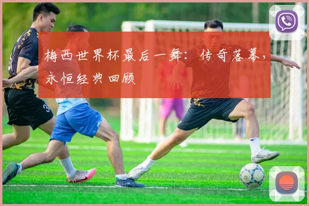梅西世界杯最后一舞:传奇落幕,永恒经典回顾