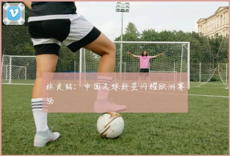 林良铭:中国足球新星闪耀欧洲赛场