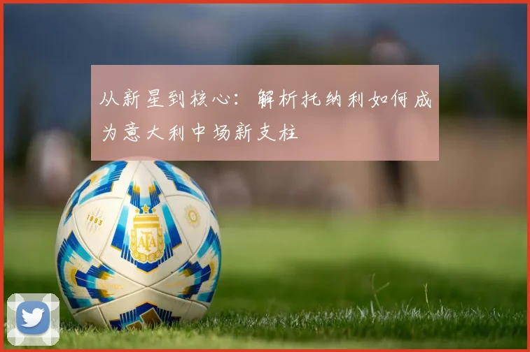 从新星到核心：解析托纳利如何成为意大利中场新支柱