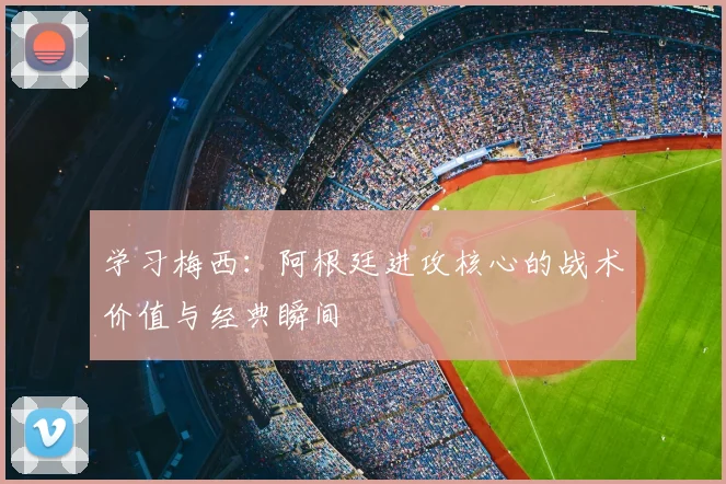 学习梅西:阿根廷进攻核心的战术价值与经典瞬间