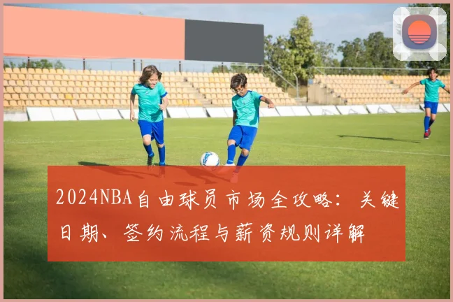 2024NBA自由球员市场全攻略：关键日期、签约流程与薪资规则详解