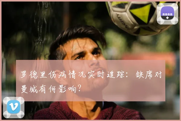 罗德里伤病情况实时追踪:缺席对曼城有何影响?
