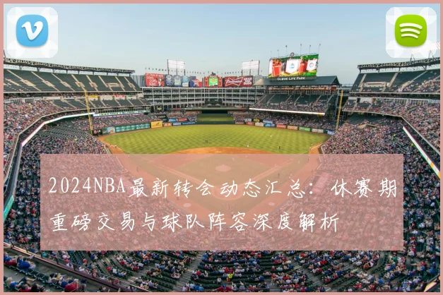 2024NBA最新转会动态汇总:休赛期重磅交易与球队阵容深度解析