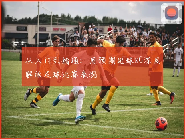从入门到精通:用预期进球xG深度解读足球比赛表现