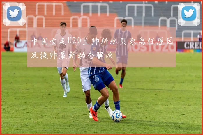 中国女足U20主帅科林贝尔离任原因及换帅最新动态解读