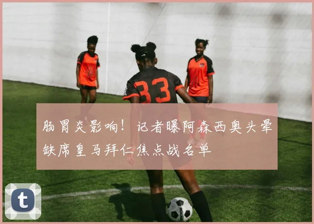 肠胃炎影响！记者曝阿森西奥头晕缺席皇马拜仁焦点战名单