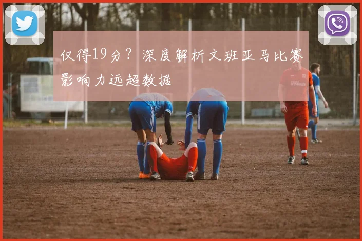 仅得19分?深度解析文班亚马比赛影响力远超数据