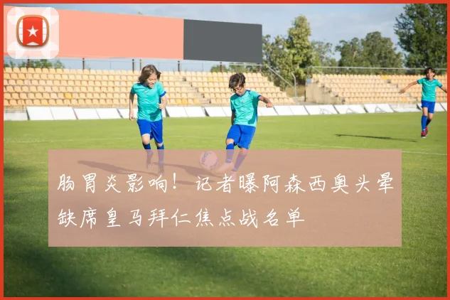肠胃炎影响！记者曝阿森西奥头晕缺席皇马拜仁焦点战名单