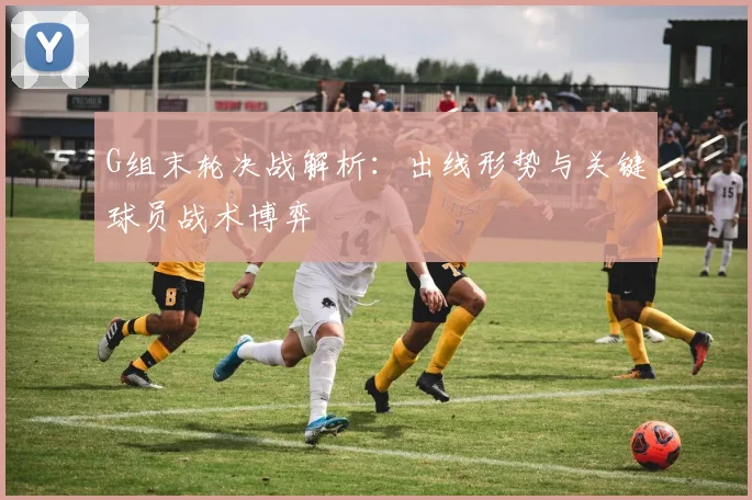 G组末轮决战解析:出线形势与关键球员战术博弈